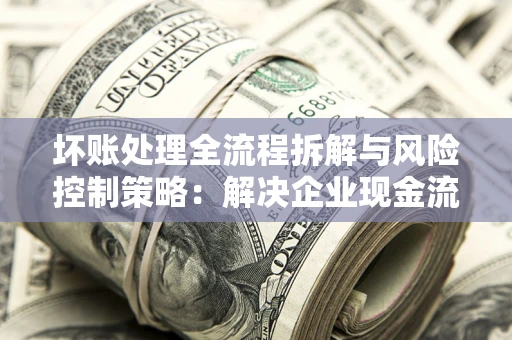 北京坏账处理全流程拆解与风险控制策略：解决企业现金流顽疾的实战指南
