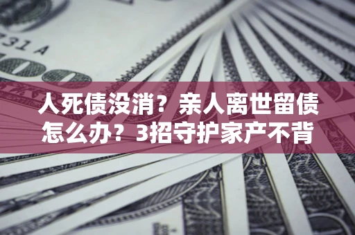 北京人死债没消？亲人离世留债怎么办？3招守护家产不背锅