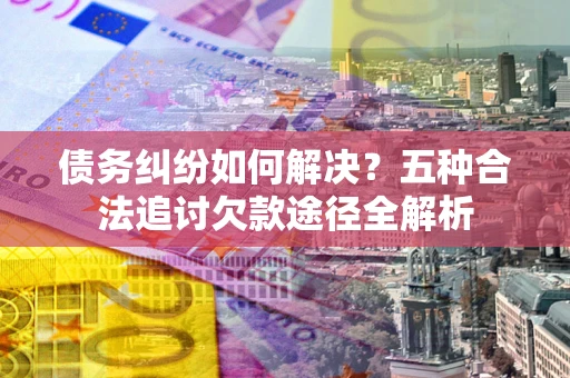 北京债务纠纷如何解决？五种合法追讨欠款途径全解析